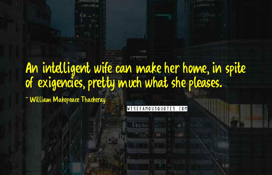 William Makepeace Thackeray Quotes: An intelligent wife can make her home, in spite of exigencies, pretty much what she pleases.