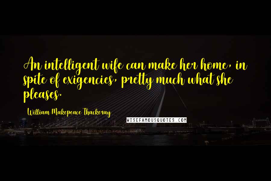 William Makepeace Thackeray Quotes: An intelligent wife can make her home, in spite of exigencies, pretty much what she pleases.