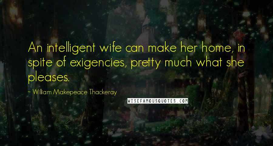 William Makepeace Thackeray Quotes: An intelligent wife can make her home, in spite of exigencies, pretty much what she pleases.
