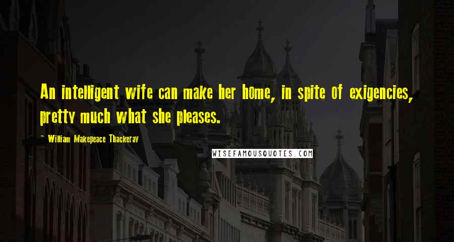 William Makepeace Thackeray Quotes: An intelligent wife can make her home, in spite of exigencies, pretty much what she pleases.
