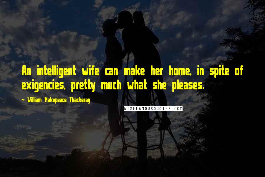 William Makepeace Thackeray Quotes: An intelligent wife can make her home, in spite of exigencies, pretty much what she pleases.