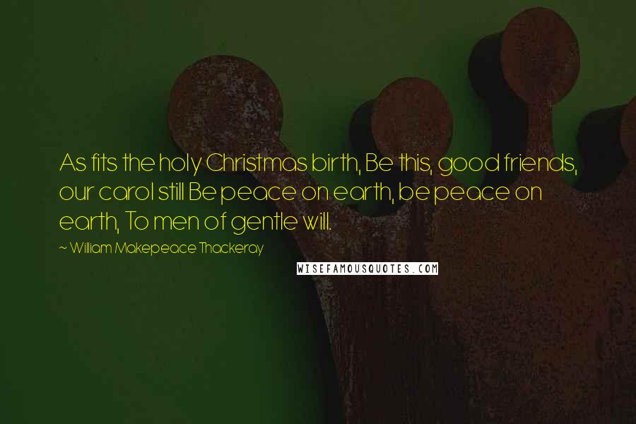 William Makepeace Thackeray Quotes: As fits the holy Christmas birth, Be this, good friends, our carol still Be peace on earth, be peace on earth, To men of gentle will.