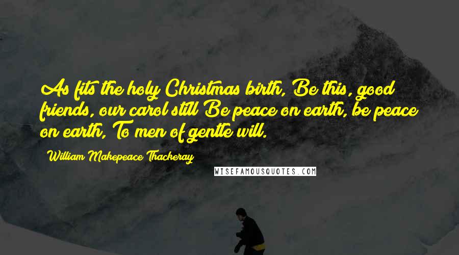 William Makepeace Thackeray Quotes: As fits the holy Christmas birth, Be this, good friends, our carol still Be peace on earth, be peace on earth, To men of gentle will.