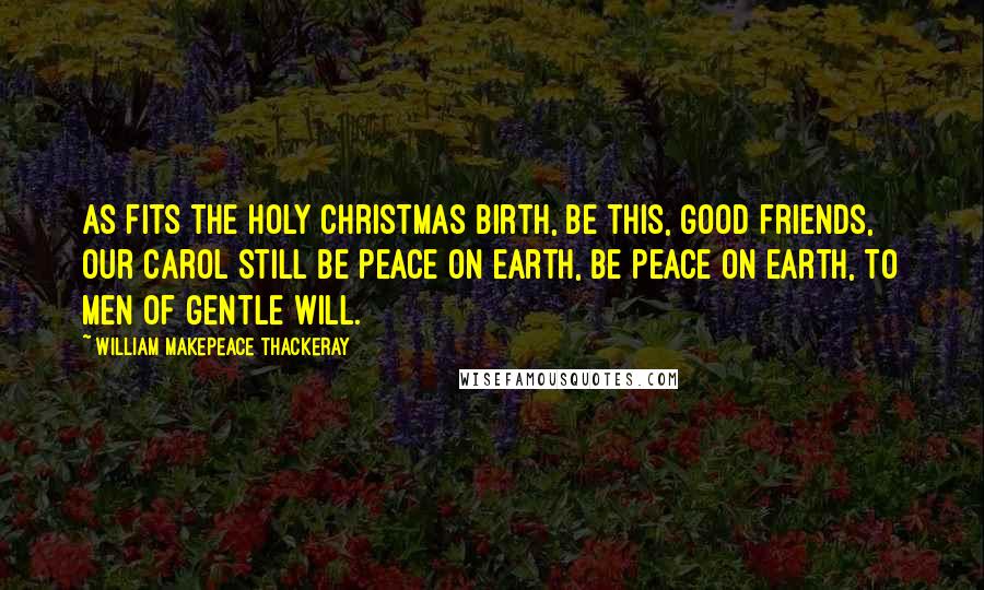 William Makepeace Thackeray Quotes: As fits the holy Christmas birth, Be this, good friends, our carol still Be peace on earth, be peace on earth, To men of gentle will.