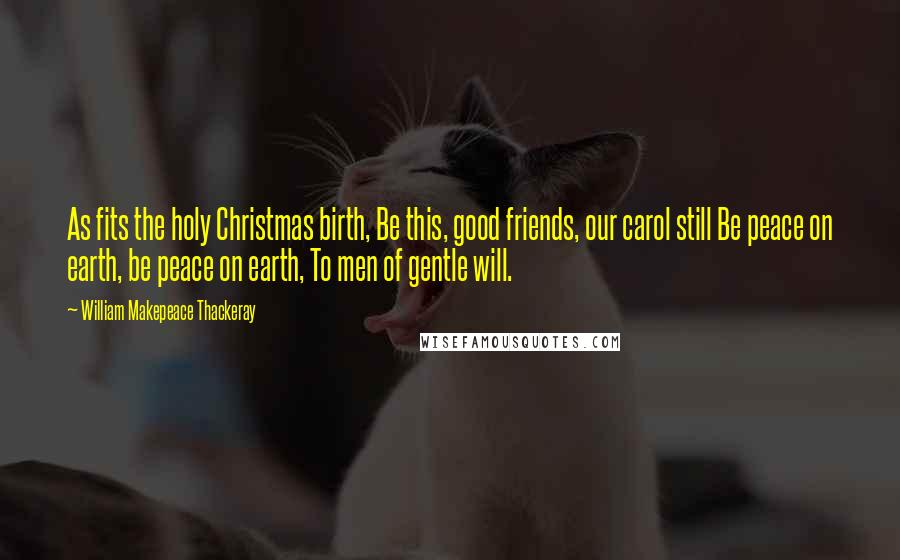William Makepeace Thackeray Quotes: As fits the holy Christmas birth, Be this, good friends, our carol still Be peace on earth, be peace on earth, To men of gentle will.