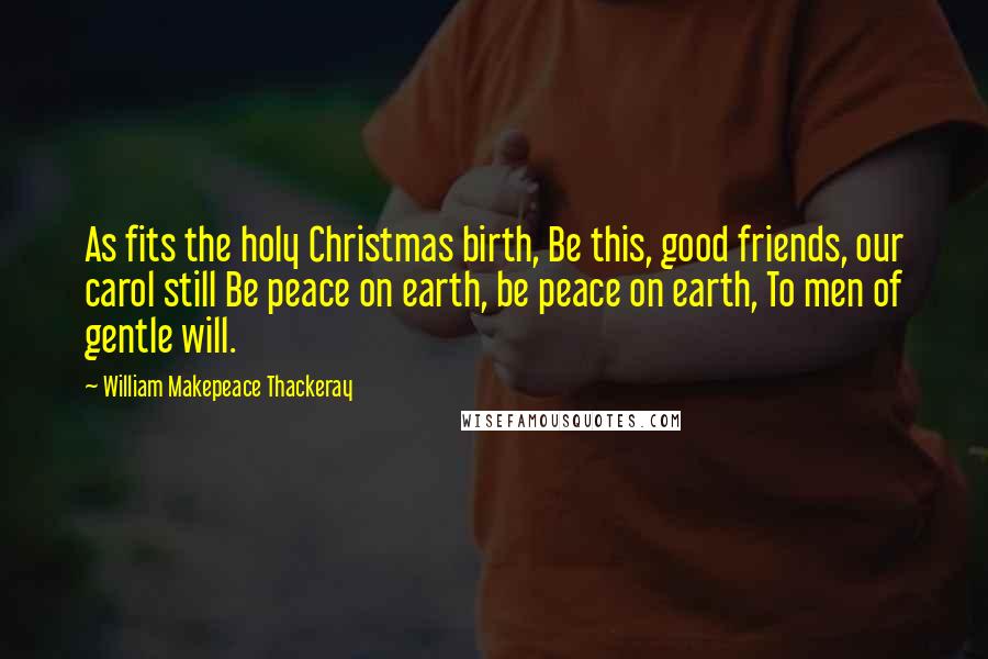 William Makepeace Thackeray Quotes: As fits the holy Christmas birth, Be this, good friends, our carol still Be peace on earth, be peace on earth, To men of gentle will.