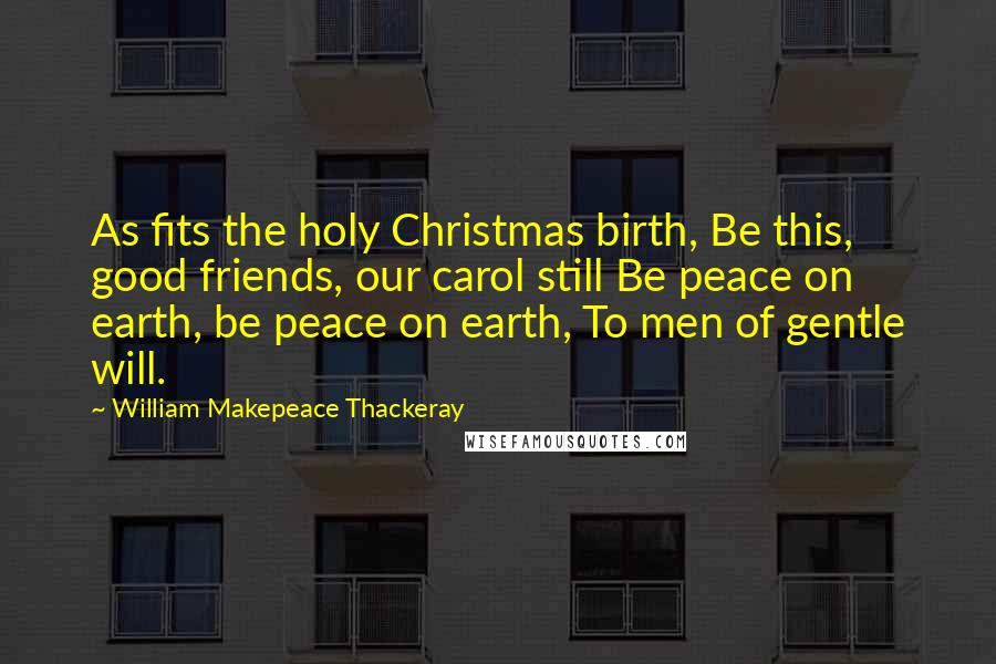 William Makepeace Thackeray Quotes: As fits the holy Christmas birth, Be this, good friends, our carol still Be peace on earth, be peace on earth, To men of gentle will.