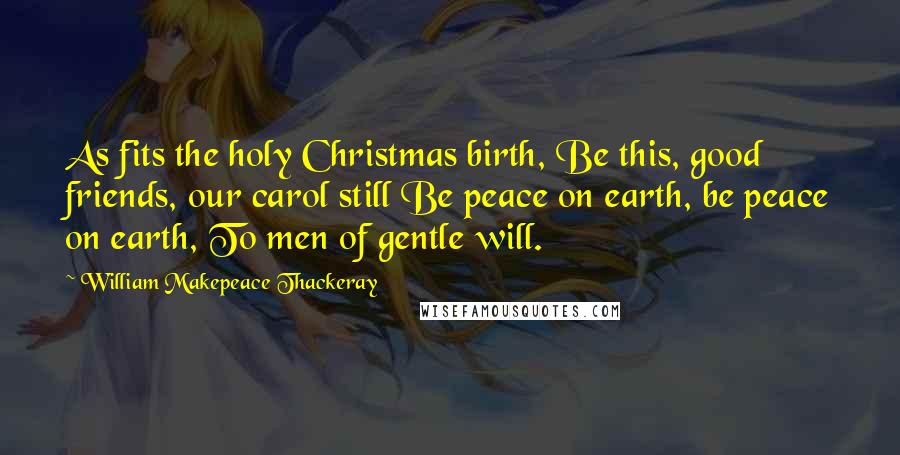 William Makepeace Thackeray Quotes: As fits the holy Christmas birth, Be this, good friends, our carol still Be peace on earth, be peace on earth, To men of gentle will.