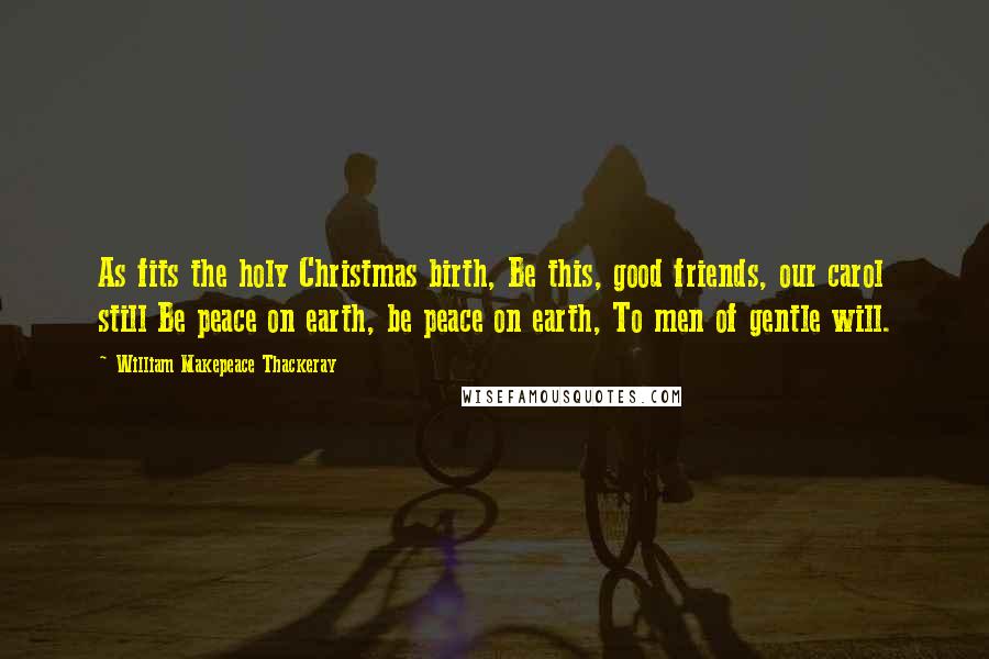 William Makepeace Thackeray Quotes: As fits the holy Christmas birth, Be this, good friends, our carol still Be peace on earth, be peace on earth, To men of gentle will.