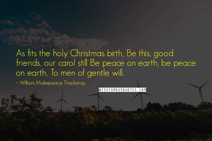 William Makepeace Thackeray Quotes: As fits the holy Christmas birth, Be this, good friends, our carol still Be peace on earth, be peace on earth, To men of gentle will.
