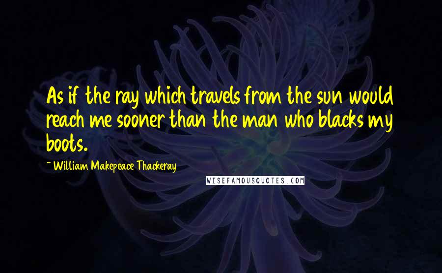 William Makepeace Thackeray Quotes: As if the ray which travels from the sun would reach me sooner than the man who blacks my boots.