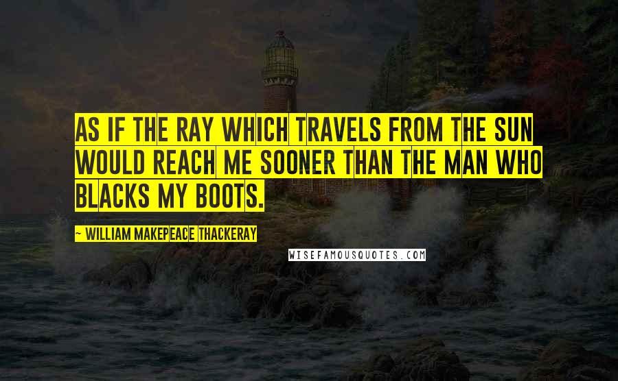 William Makepeace Thackeray Quotes: As if the ray which travels from the sun would reach me sooner than the man who blacks my boots.