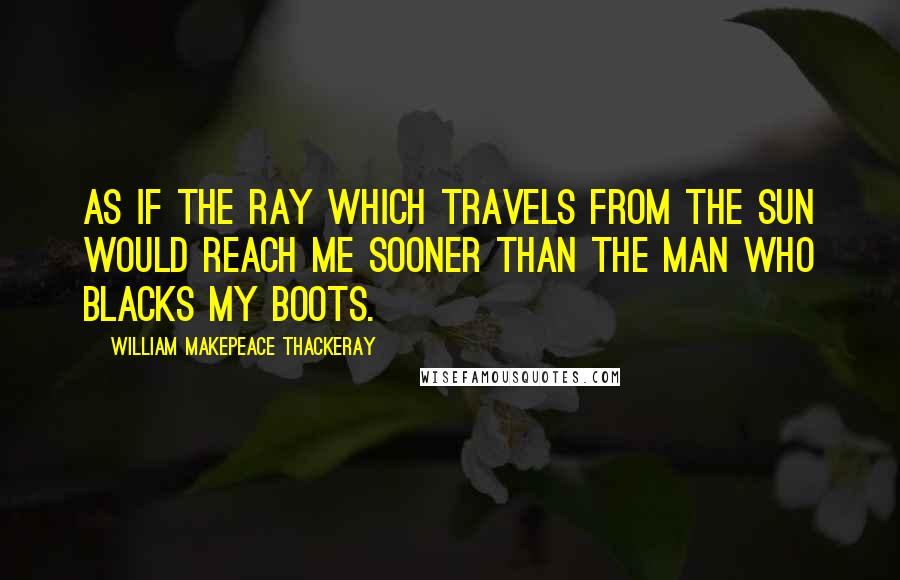 William Makepeace Thackeray Quotes: As if the ray which travels from the sun would reach me sooner than the man who blacks my boots.