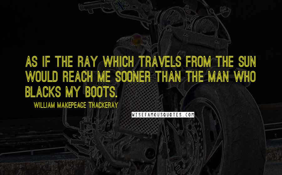 William Makepeace Thackeray Quotes: As if the ray which travels from the sun would reach me sooner than the man who blacks my boots.