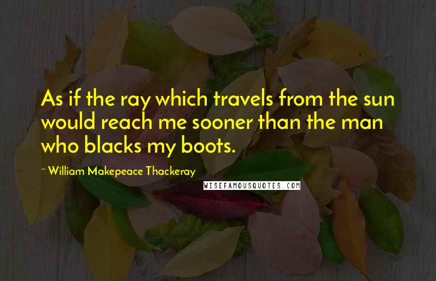 William Makepeace Thackeray Quotes: As if the ray which travels from the sun would reach me sooner than the man who blacks my boots.