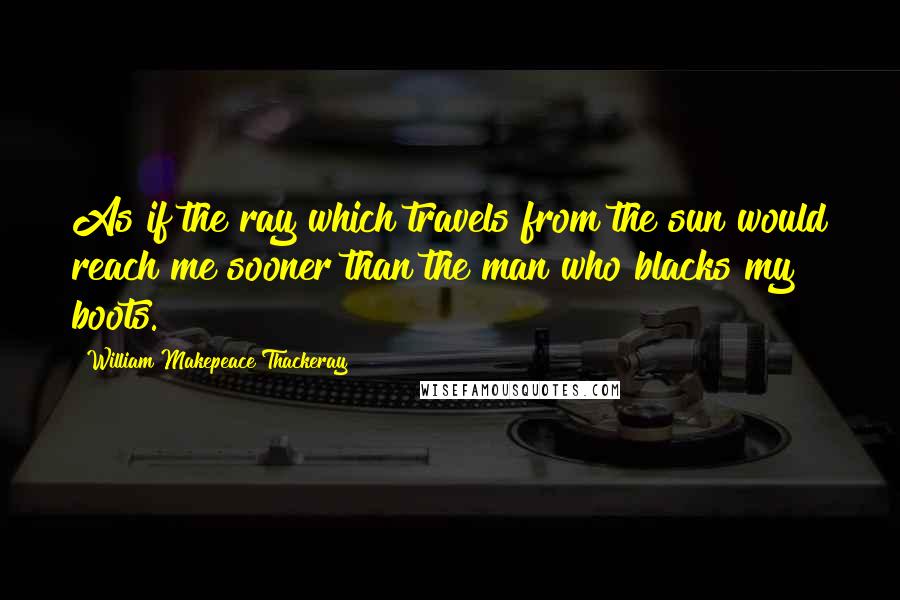 William Makepeace Thackeray Quotes: As if the ray which travels from the sun would reach me sooner than the man who blacks my boots.