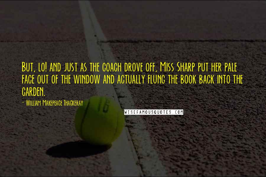William Makepeace Thackeray Quotes: But, lo! and just as the coach drove off, Miss Sharp put her pale face out of the window and actually flung the book back into the garden.