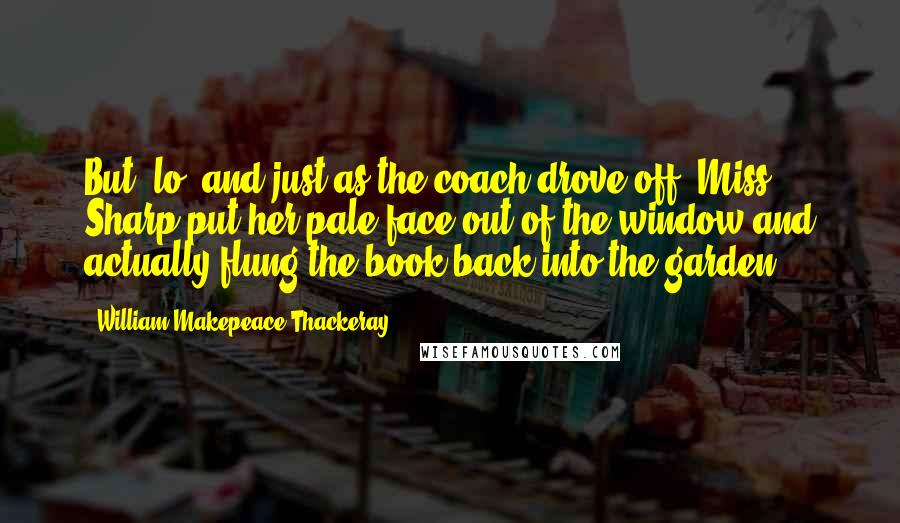 William Makepeace Thackeray Quotes: But, lo! and just as the coach drove off, Miss Sharp put her pale face out of the window and actually flung the book back into the garden.