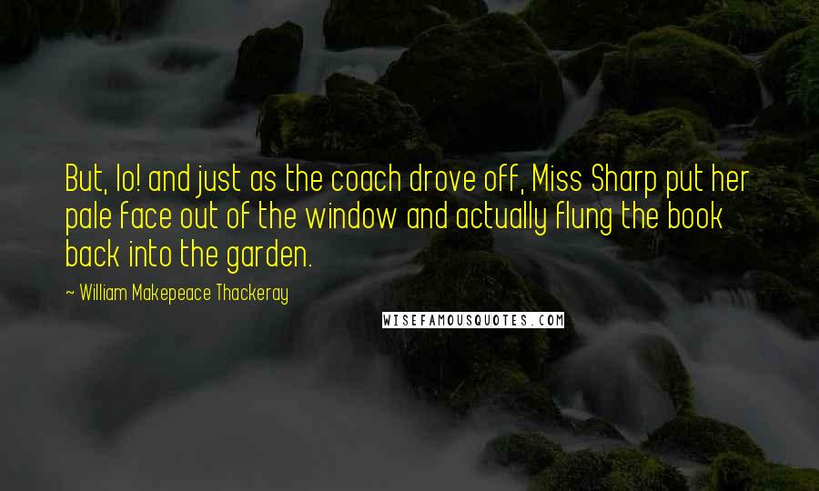 William Makepeace Thackeray Quotes: But, lo! and just as the coach drove off, Miss Sharp put her pale face out of the window and actually flung the book back into the garden.