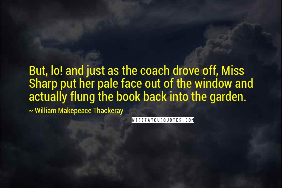 William Makepeace Thackeray Quotes: But, lo! and just as the coach drove off, Miss Sharp put her pale face out of the window and actually flung the book back into the garden.