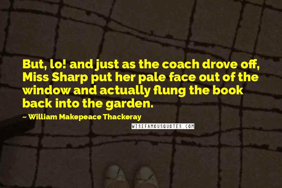 William Makepeace Thackeray Quotes: But, lo! and just as the coach drove off, Miss Sharp put her pale face out of the window and actually flung the book back into the garden.