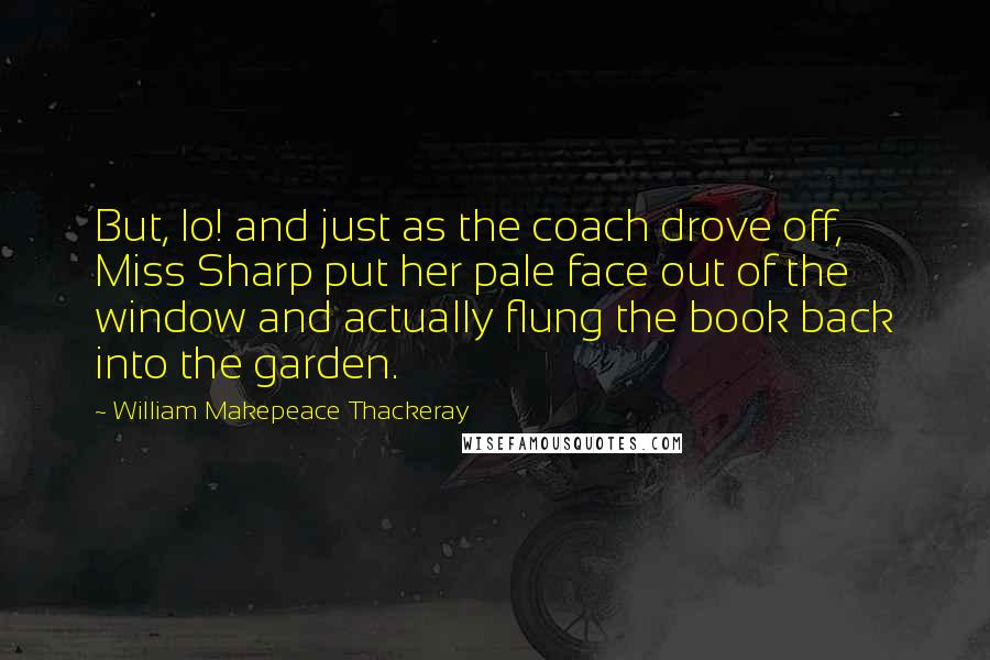 William Makepeace Thackeray Quotes: But, lo! and just as the coach drove off, Miss Sharp put her pale face out of the window and actually flung the book back into the garden.