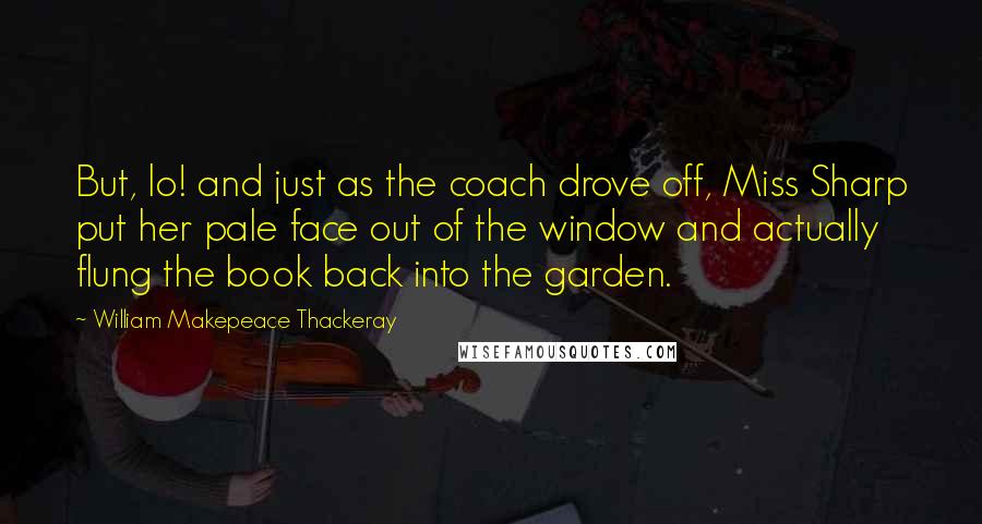 William Makepeace Thackeray Quotes: But, lo! and just as the coach drove off, Miss Sharp put her pale face out of the window and actually flung the book back into the garden.