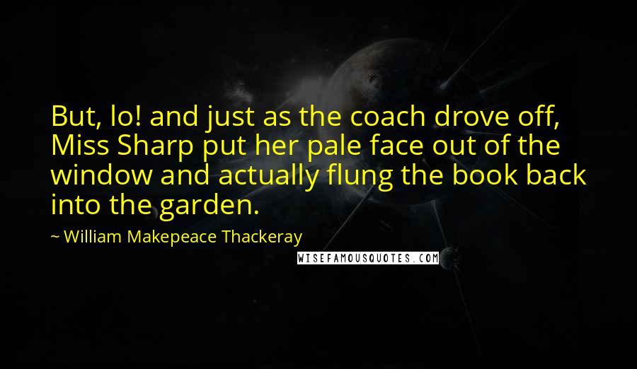 William Makepeace Thackeray Quotes: But, lo! and just as the coach drove off, Miss Sharp put her pale face out of the window and actually flung the book back into the garden.