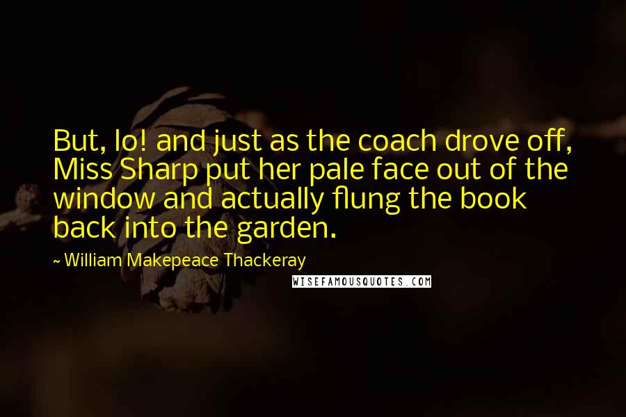 William Makepeace Thackeray Quotes: But, lo! and just as the coach drove off, Miss Sharp put her pale face out of the window and actually flung the book back into the garden.