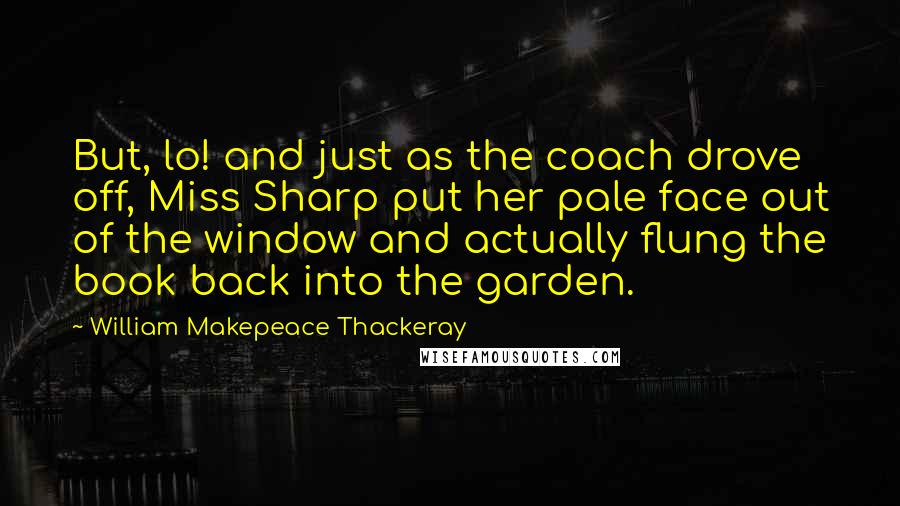 William Makepeace Thackeray Quotes: But, lo! and just as the coach drove off, Miss Sharp put her pale face out of the window and actually flung the book back into the garden.