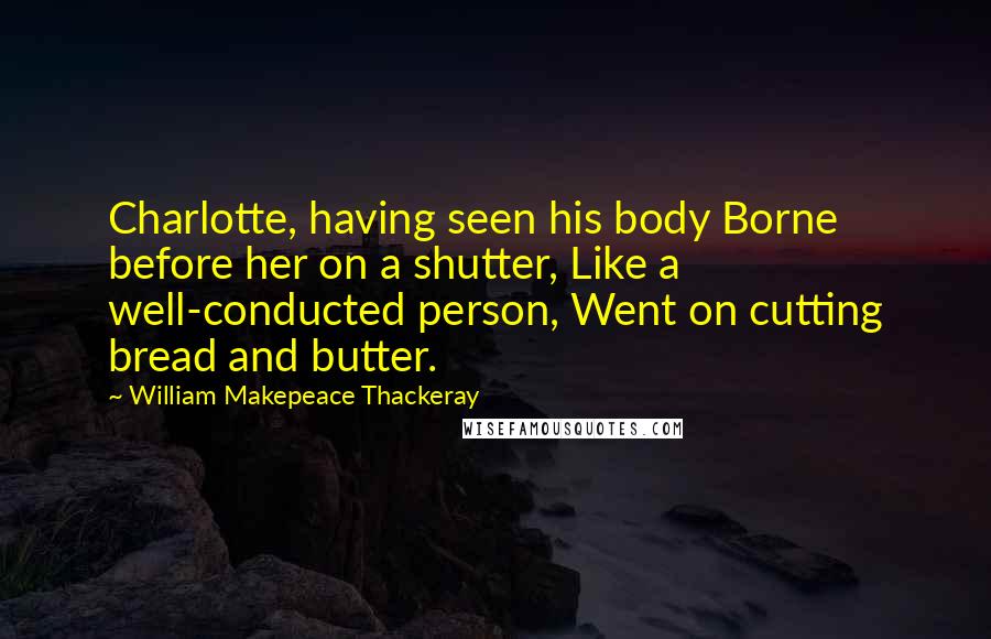 William Makepeace Thackeray Quotes: Charlotte, having seen his body Borne before her on a shutter, Like a well-conducted person, Went on cutting bread and butter.