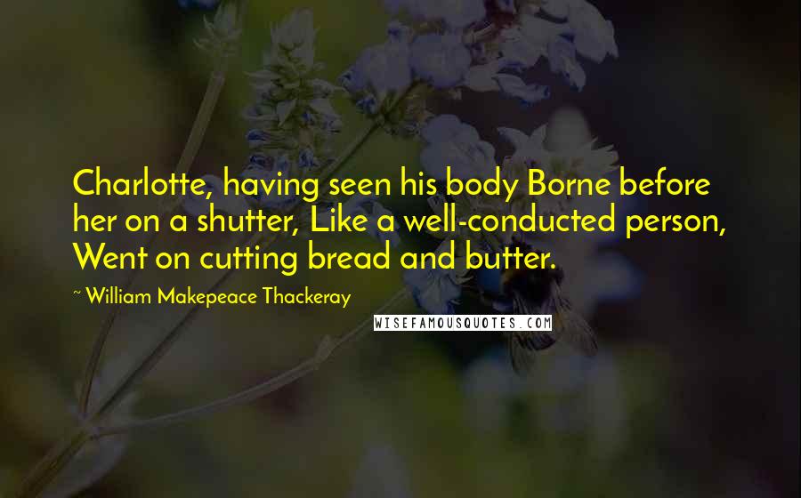 William Makepeace Thackeray Quotes: Charlotte, having seen his body Borne before her on a shutter, Like a well-conducted person, Went on cutting bread and butter.