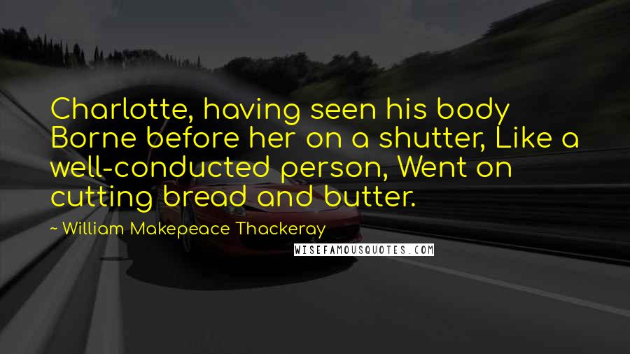 William Makepeace Thackeray Quotes: Charlotte, having seen his body Borne before her on a shutter, Like a well-conducted person, Went on cutting bread and butter.