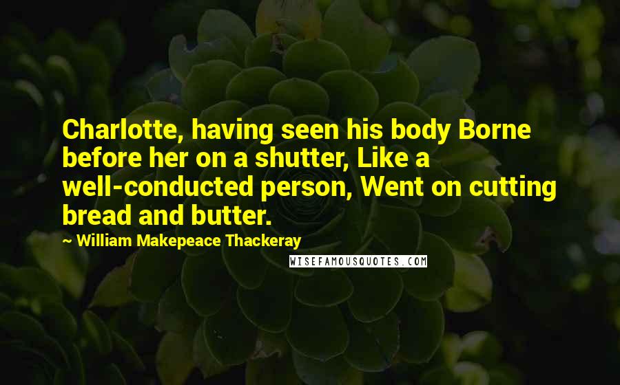 William Makepeace Thackeray Quotes: Charlotte, having seen his body Borne before her on a shutter, Like a well-conducted person, Went on cutting bread and butter.