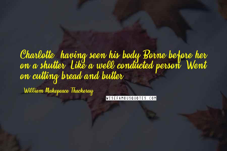 William Makepeace Thackeray Quotes: Charlotte, having seen his body Borne before her on a shutter, Like a well-conducted person, Went on cutting bread and butter.