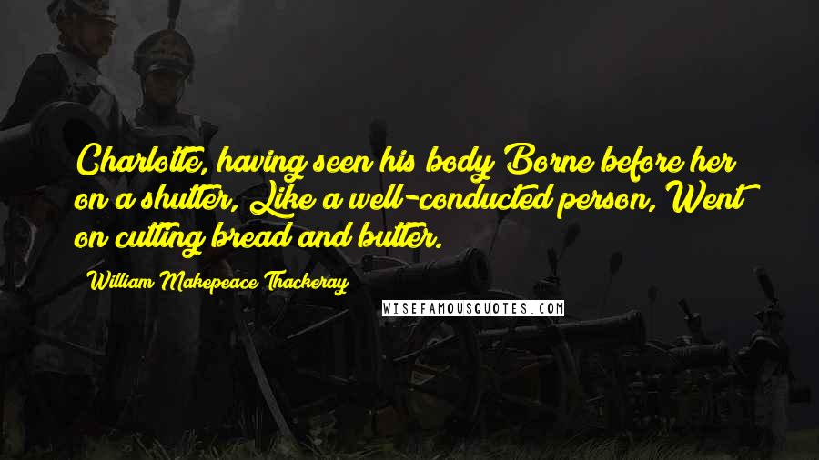 William Makepeace Thackeray Quotes: Charlotte, having seen his body Borne before her on a shutter, Like a well-conducted person, Went on cutting bread and butter.