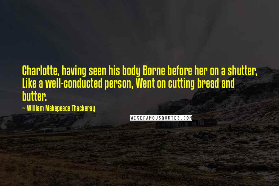 William Makepeace Thackeray Quotes: Charlotte, having seen his body Borne before her on a shutter, Like a well-conducted person, Went on cutting bread and butter.