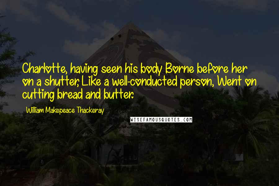 William Makepeace Thackeray Quotes: Charlotte, having seen his body Borne before her on a shutter, Like a well-conducted person, Went on cutting bread and butter.