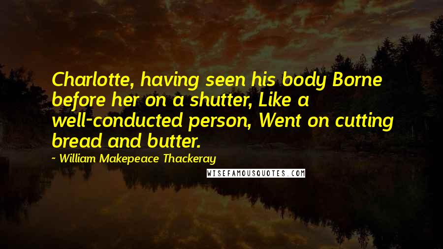 William Makepeace Thackeray Quotes: Charlotte, having seen his body Borne before her on a shutter, Like a well-conducted person, Went on cutting bread and butter.