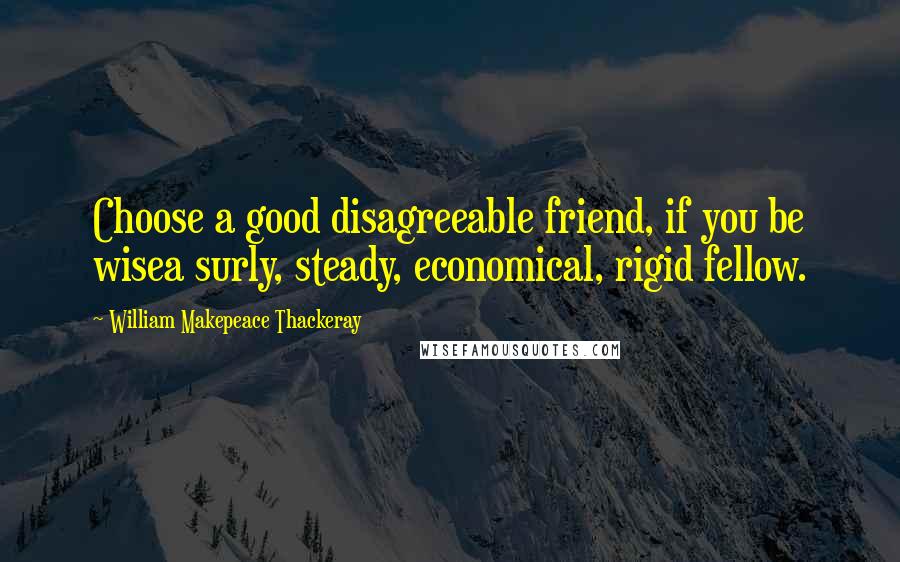 William Makepeace Thackeray Quotes: Choose a good disagreeable friend, if you be wisea surly, steady, economical, rigid fellow.