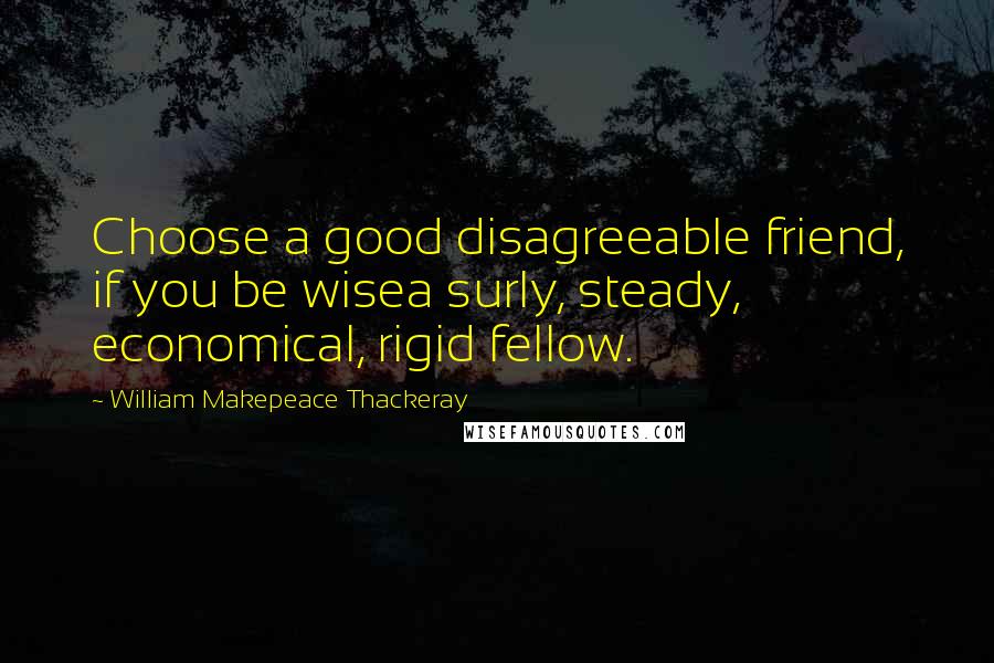 William Makepeace Thackeray Quotes: Choose a good disagreeable friend, if you be wisea surly, steady, economical, rigid fellow.