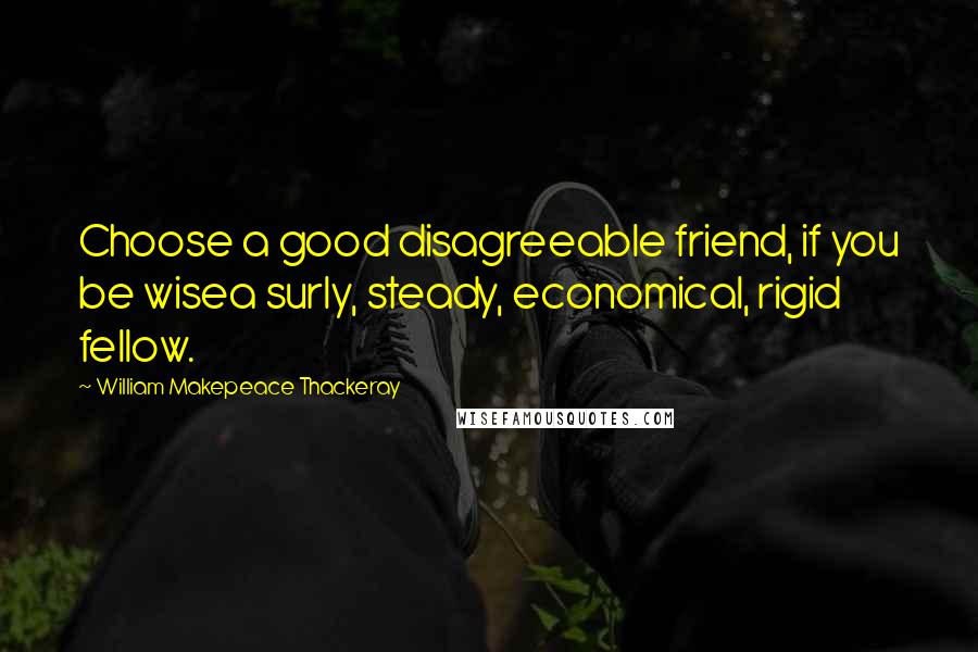 William Makepeace Thackeray Quotes: Choose a good disagreeable friend, if you be wisea surly, steady, economical, rigid fellow.