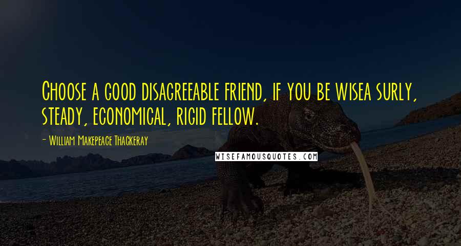 William Makepeace Thackeray Quotes: Choose a good disagreeable friend, if you be wisea surly, steady, economical, rigid fellow.