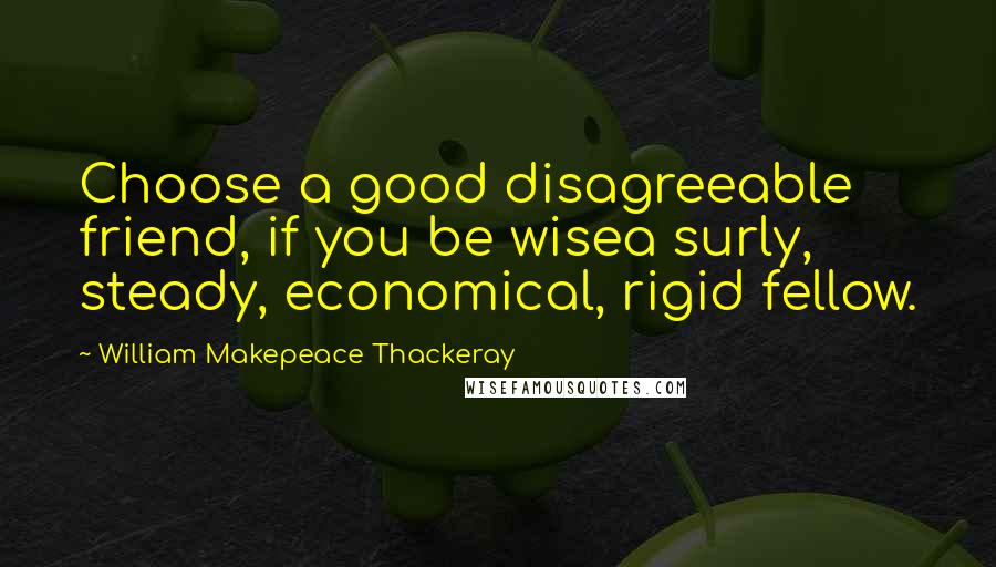 William Makepeace Thackeray Quotes: Choose a good disagreeable friend, if you be wisea surly, steady, economical, rigid fellow.