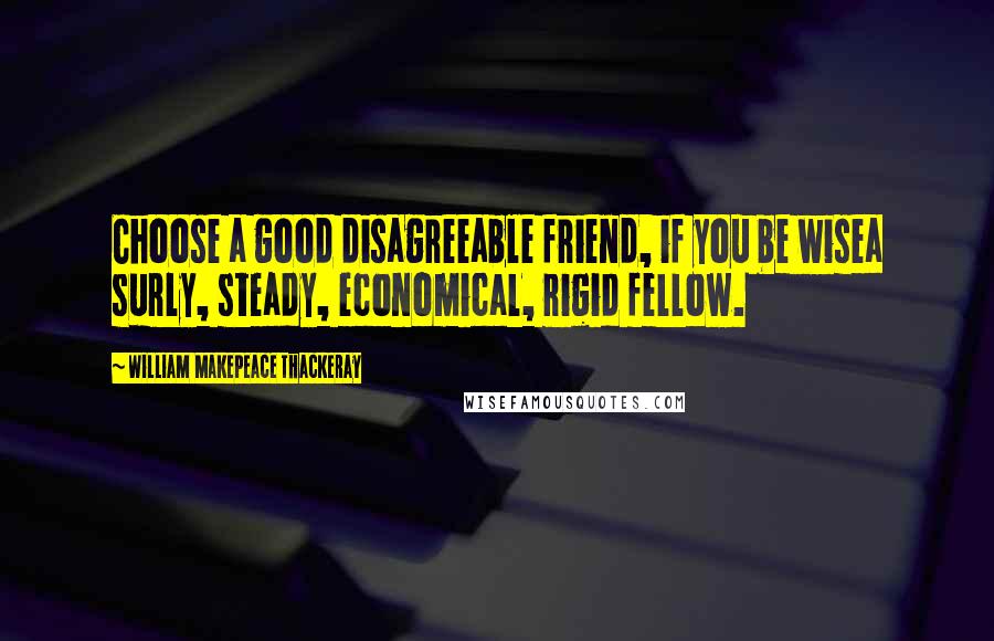 William Makepeace Thackeray Quotes: Choose a good disagreeable friend, if you be wisea surly, steady, economical, rigid fellow.