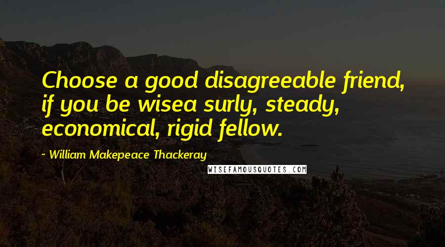 William Makepeace Thackeray Quotes: Choose a good disagreeable friend, if you be wisea surly, steady, economical, rigid fellow.