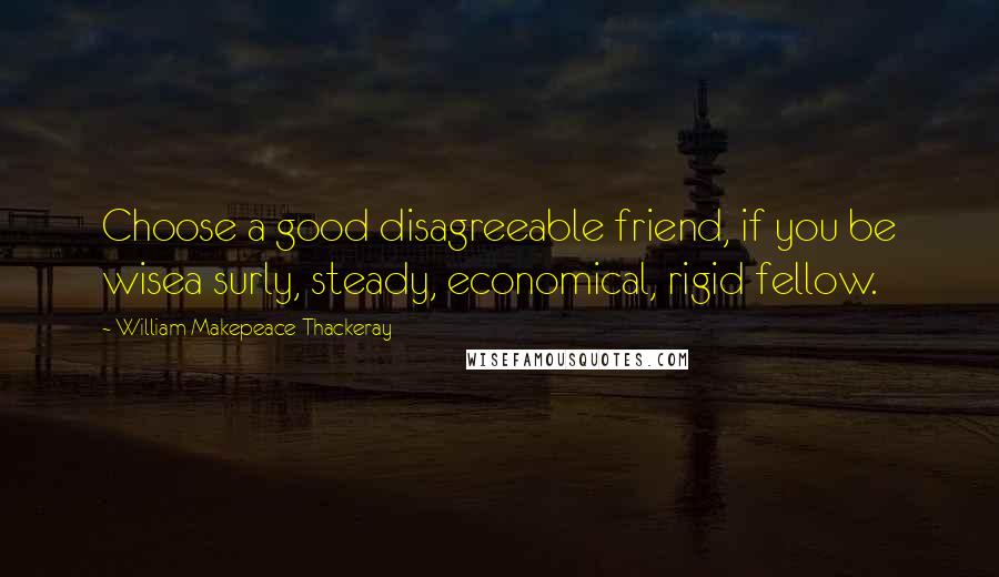 William Makepeace Thackeray Quotes: Choose a good disagreeable friend, if you be wisea surly, steady, economical, rigid fellow.