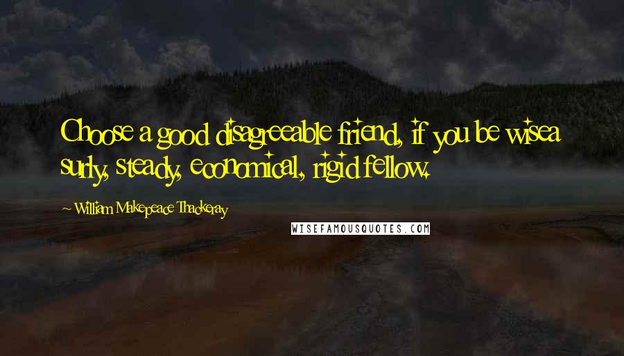 William Makepeace Thackeray Quotes: Choose a good disagreeable friend, if you be wisea surly, steady, economical, rigid fellow.