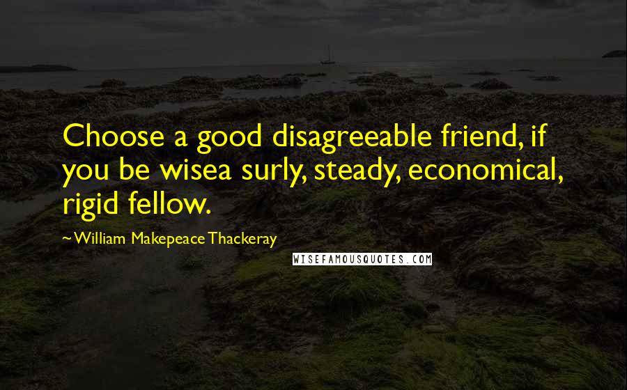 William Makepeace Thackeray Quotes: Choose a good disagreeable friend, if you be wisea surly, steady, economical, rigid fellow.
