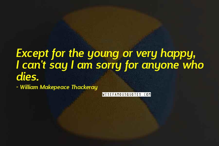 William Makepeace Thackeray Quotes: Except for the young or very happy, I can't say I am sorry for anyone who dies.